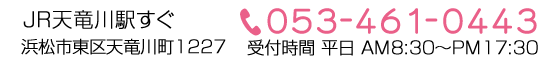 JR天竜川駅すぐ　浜松市東区天龍川町1227　053-464-0443　受付時間　平日AM8:30～PM17:30